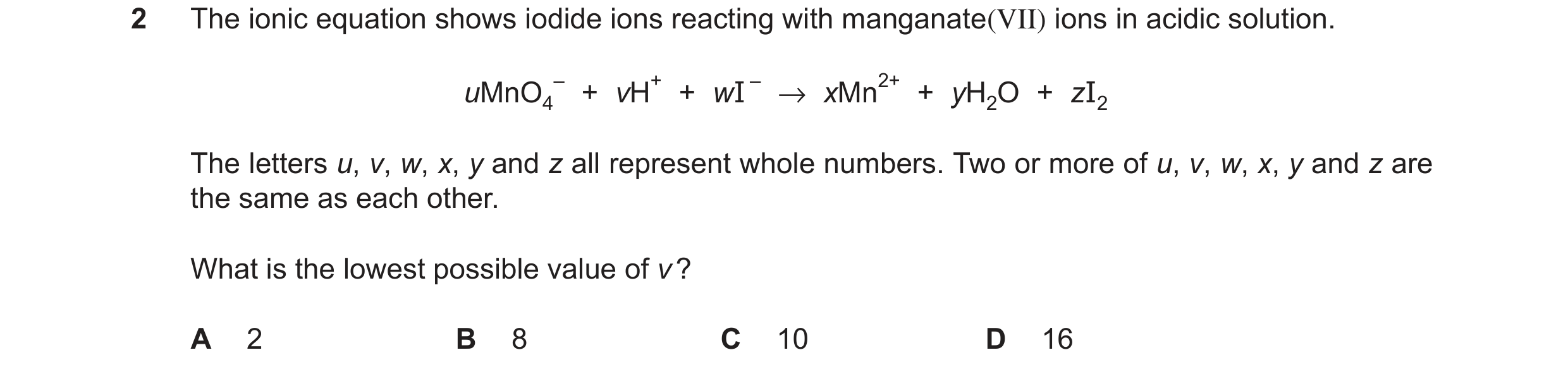 Question 295: The ionic equation shows iodide ions reacting with manganate(VII) ions in acidic solution. – + vH+ + wI – →xMn2+ + yH2O + zI2 uMnO4 The let…