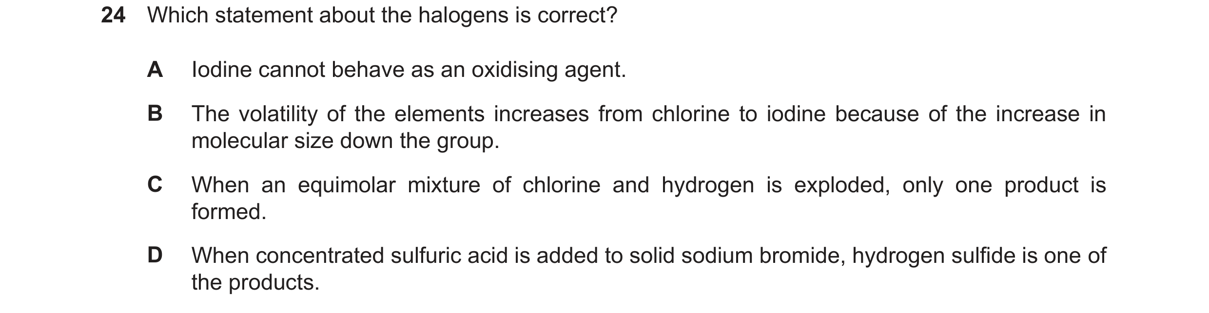 Question 55: Which statement about the halogens is correct? A Iodine cannot behave as an oxidising agent. B The volatility of the elements increases fro…