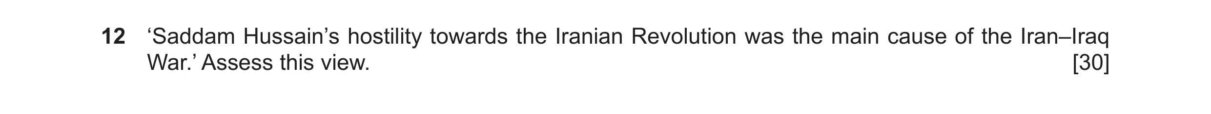 Question 19: ‘Saddam Hussain’s hostility towards the Iranian Revolution was the main cause of the Iran–Iraq War.’ Assess this view. [30]