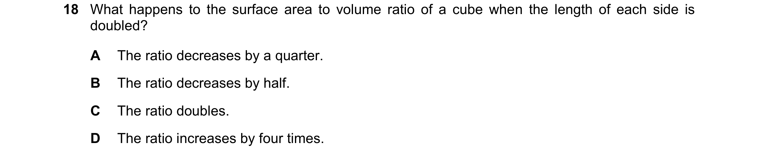 Question 257: What happens to the surface area to volume ratio of a cube when the length of each side is doubled? A The ratio decreases by a quarter. B T…