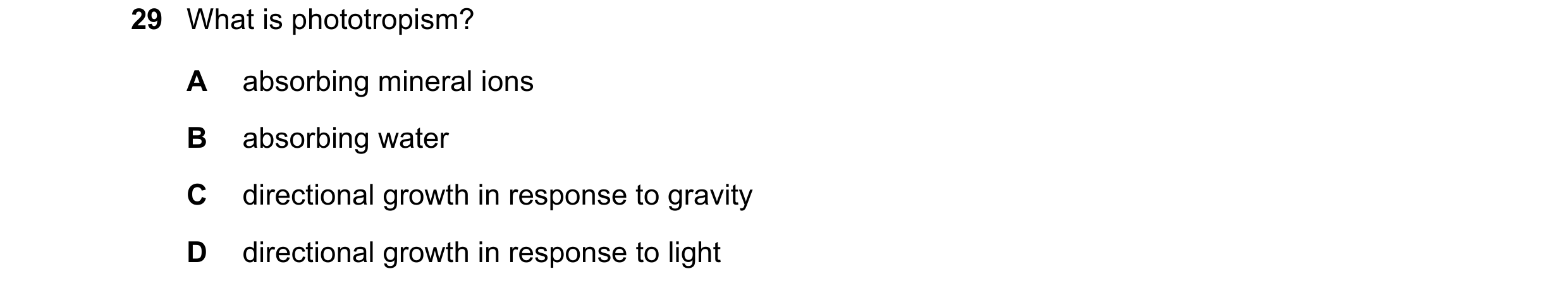 Question 9: What is phototropism? A absorbing mineral ions B absorbing water C directional growth in response to gravity D directional growth in respon…