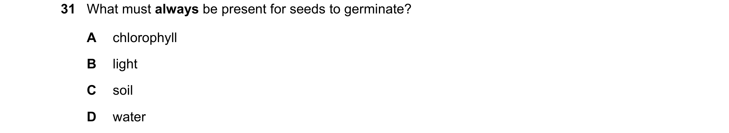 Question 14: What must always be present for seeds to germinate? A chlorophyll B light C soil D water