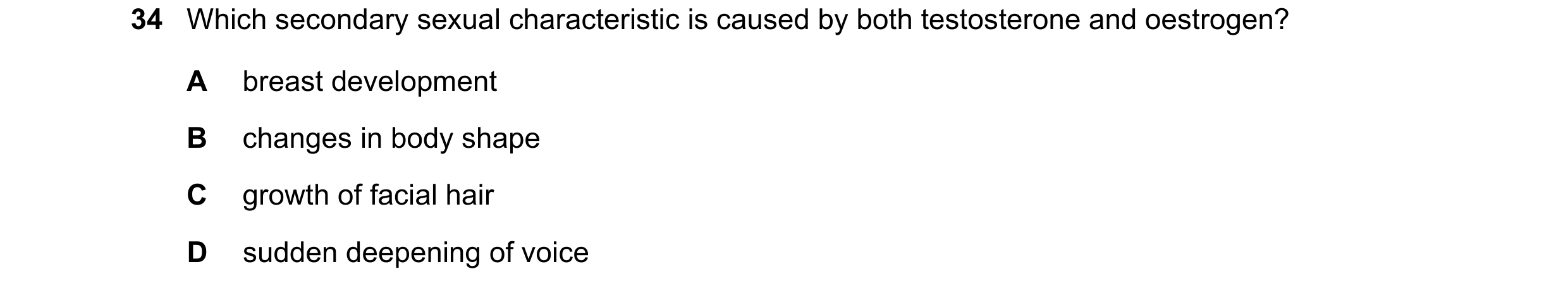 Question 10: Which secondary sexual characteristic is caused by both testosterone and oestrogen? A breast development B changes in body shape C growth o…