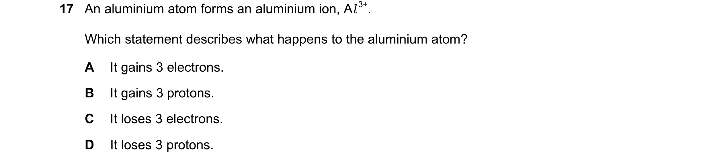 Question 15: An aluminium atom forms an aluminium ion, Al 3+. Which statement describes what happens to the aluminium atom? A It gains 3 electrons. B It…