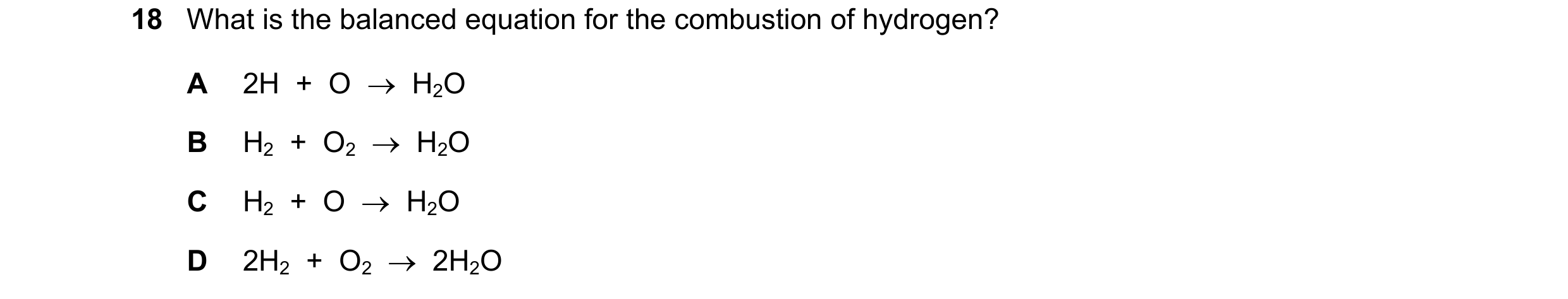 Question 18: What is the balanced equation for the combustion of hydrogen? A 2H  +  O    H2O B H2  +  O2    H2O C H2  +  O    H2O D 2H2  +  O2    2H…