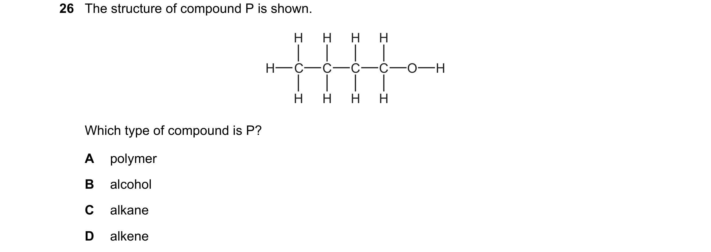 Question 14: The structure of compound P is shown. H H H H H C C C C O H H H H H Which type of compound is P? A polymer B alcohol C alkane D alkene