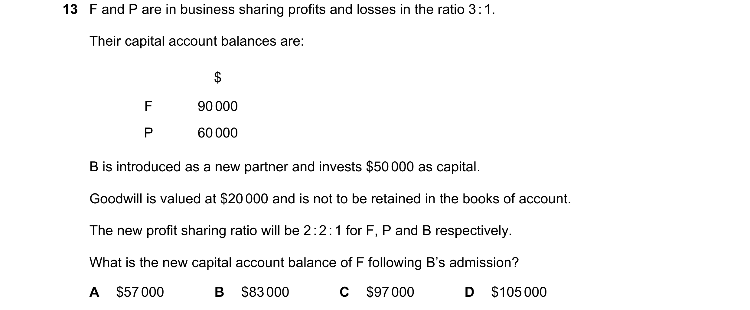 Question 257: F and P are in business sharing profits and losses in the ratio 3 : 1. Their capital account balances are: $ F 90 000 P 60 000 B is introdu…