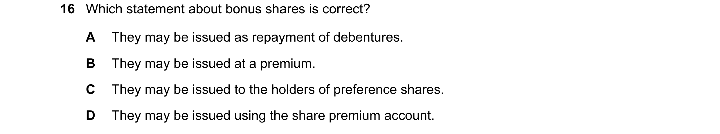 Question 76: Which statement about bonus shares is correct? A They may be issued as repayment of debentures. B They may be issued at a premium. C They m…