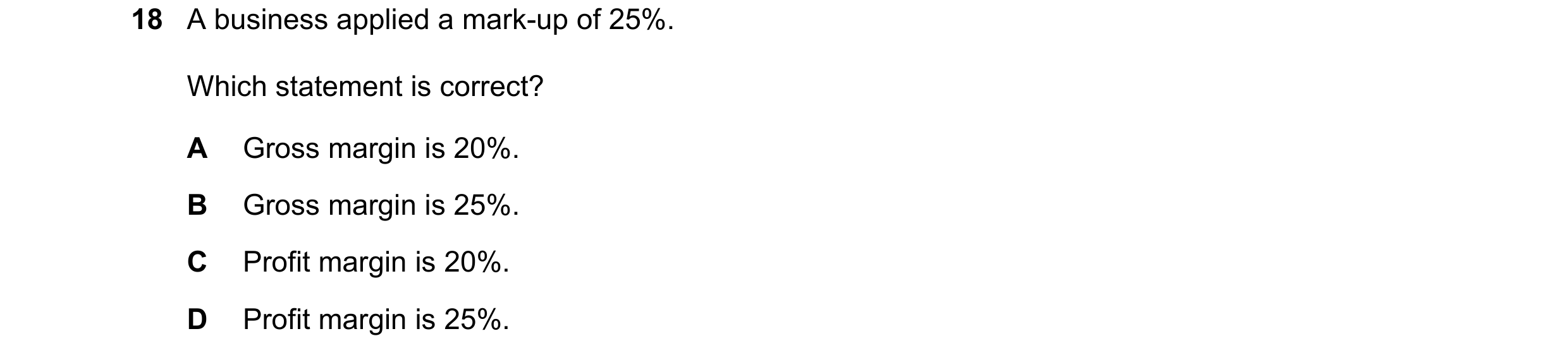 Question 268: A business applied a mark-up of 25%. Which statement is correct? A Gross margin is 20%. B Gross margin is 25%. C Profit margin is 20%. D Pr…
