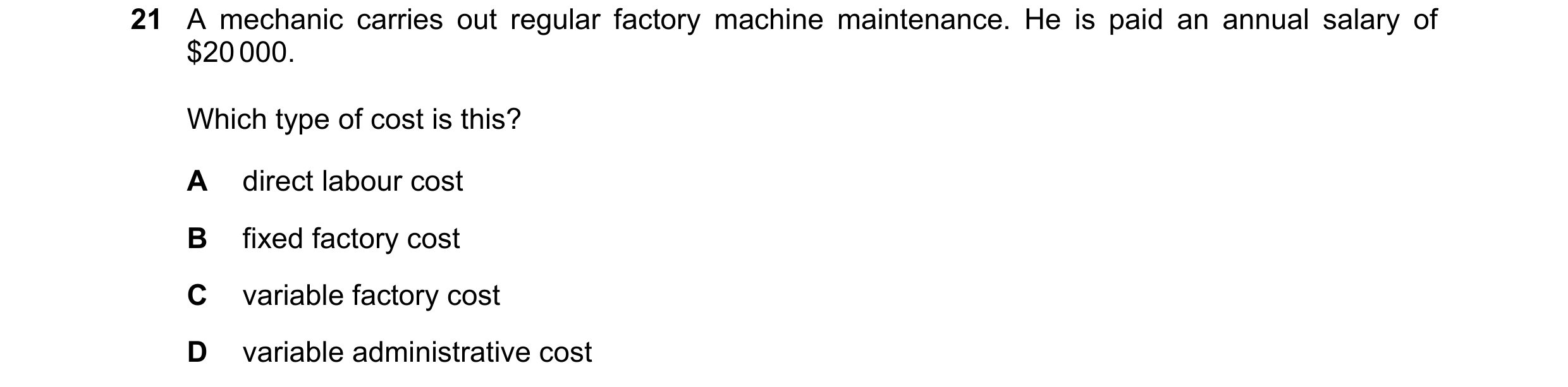 Question 291: A mechanic carries out regular factory machine maintenance. He is paid an annual salary of $20 000. Which type of cost is this? A direct la…