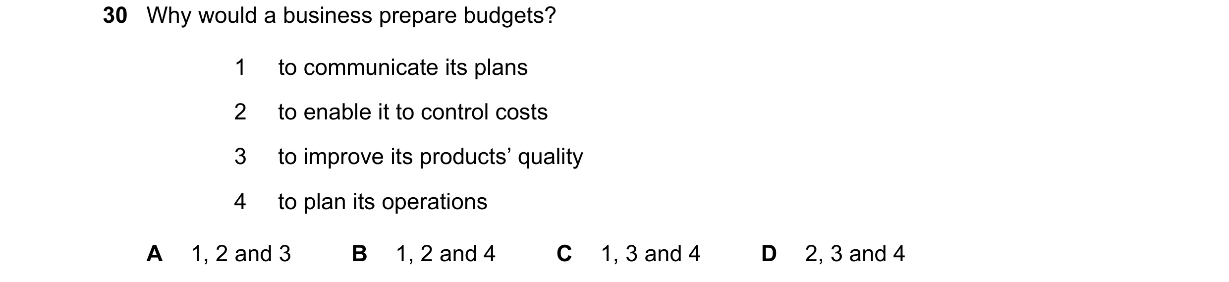 Question 41: Why would a business prepare budgets? 1 to communicate its plans 2 to enable it to control costs 3 to improve its products’ quality 4 to pl…