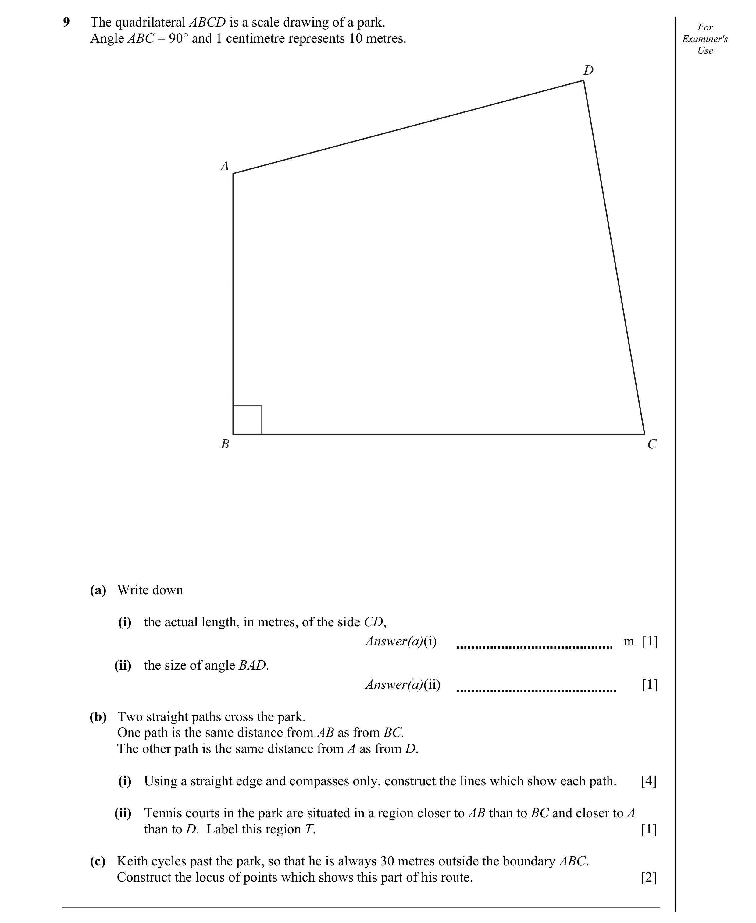Question 9: The quadrilateral ABCD is a scale drawing of a park. For Angle ABC = 90° and 1 centimetre represents 10 metres. Examiner's Use D A B C (a) …