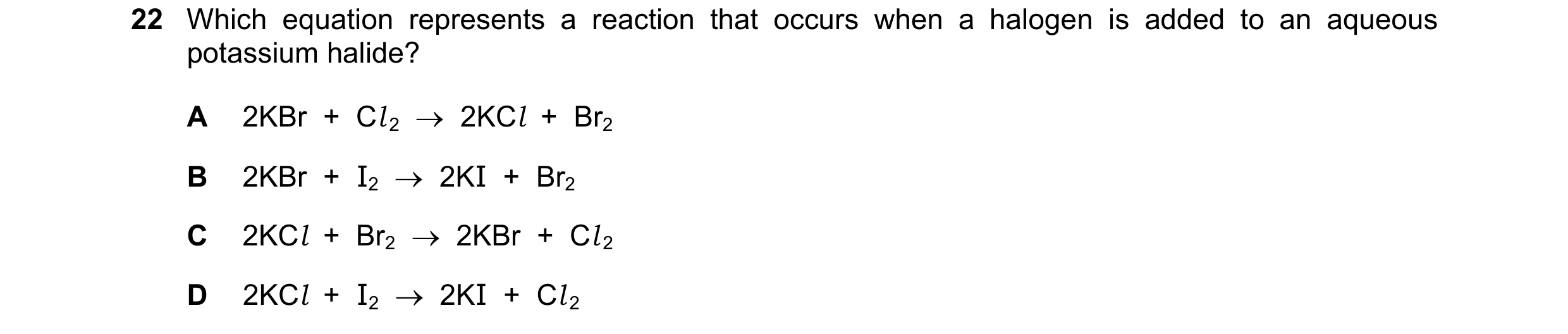 Question 23: Which equation represents a reaction that occurs when a halogen is added to an aqueous potassium halide? A 2KBr + Cl 2 2KCl + Br2 B…