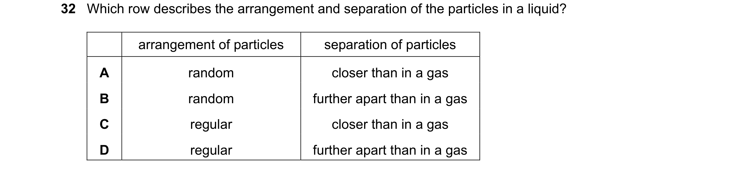 Question 48: Which row describes the arrangement and separation of the particles in a liquid? arrangement of particles separation of particles A random …
