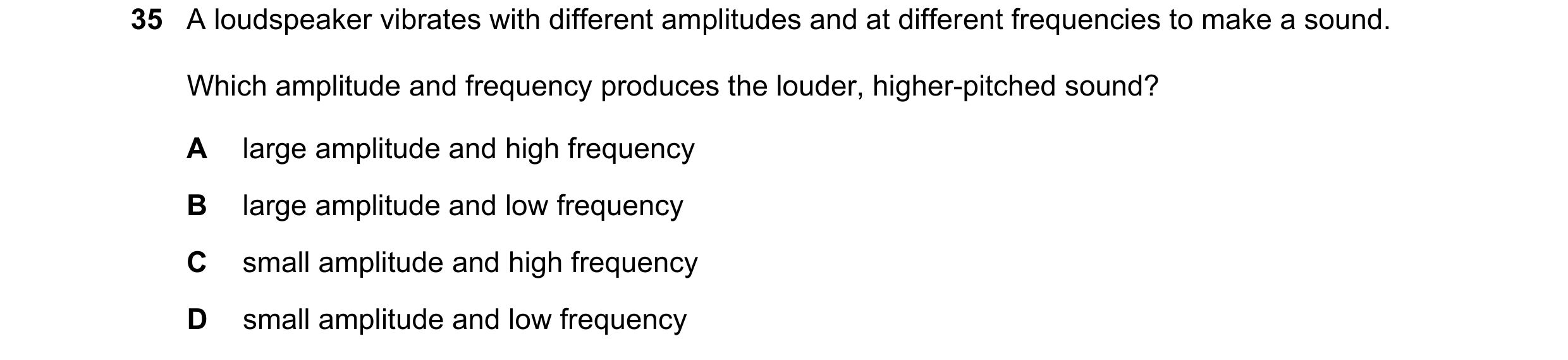 Question 54: A loudspeaker vibrates with different amplitudes and at different frequencies to make a sound. Which amplitude and frequency produces the l…