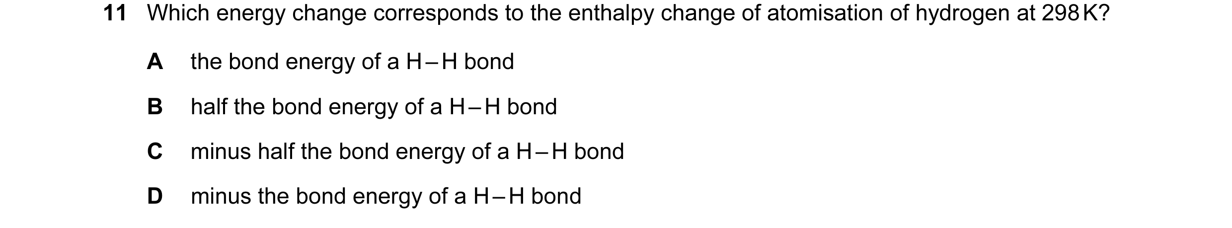 Question 63: Which energy change corresponds to the enthalpy change of atomisation of hydrogen at 298 K? A the bond energy of a H – H bond B half the bo…