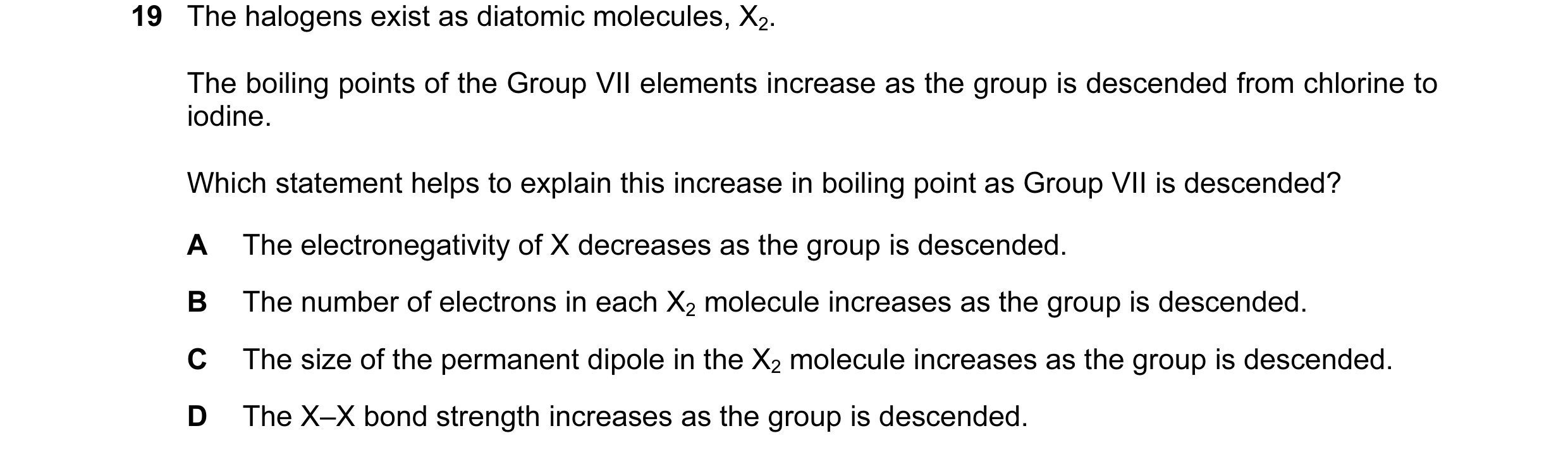 Question 36: The halogens exist as diatomic molecules, X2. The boiling points of the Group VII elements increase as the group is descended from chlorine…
