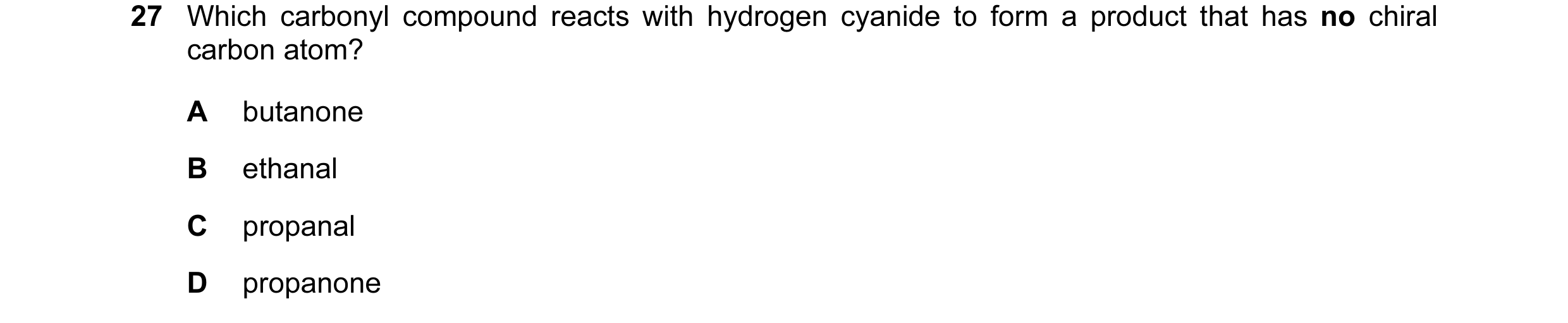 Question 81: Which carbonyl compound reacts with hydrogen cyanide to form a product that has no chiral carbon atom? A butanone B ethanal C propanal D pr…
