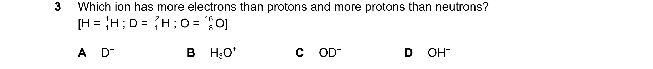 Question 37: Which ion has more electrons than protons and more protons than neutrons? [H = 1 1H ; D = 2 1 H ; O = 16 8 O] A D– B H3O+ C OD– D OH–