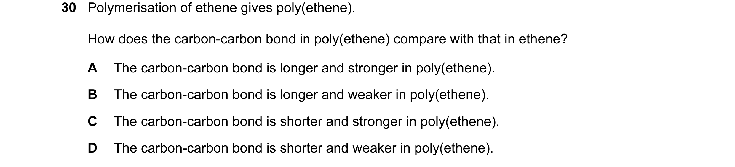 Question 18: Polymerisation of ethene gives poly(ethene). How does the carbon-carbon bond in poly(ethene) compare with that in ethene? A The carbon-carb…