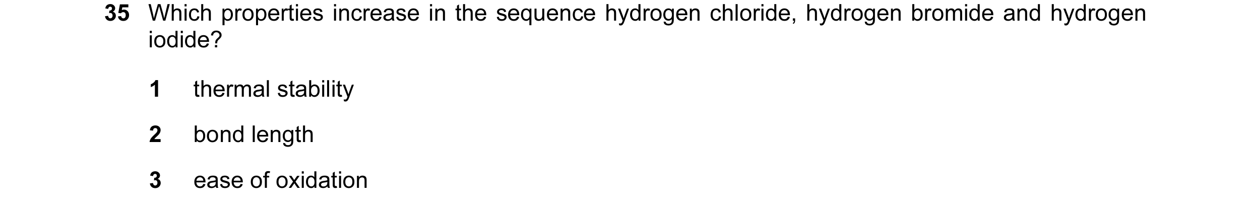 Question 34: Which properties increase in the sequence hydrogen chloride, hydrogen bromide and hydrogen iodide? 1 thermal stability 2 bond length 3 ease…