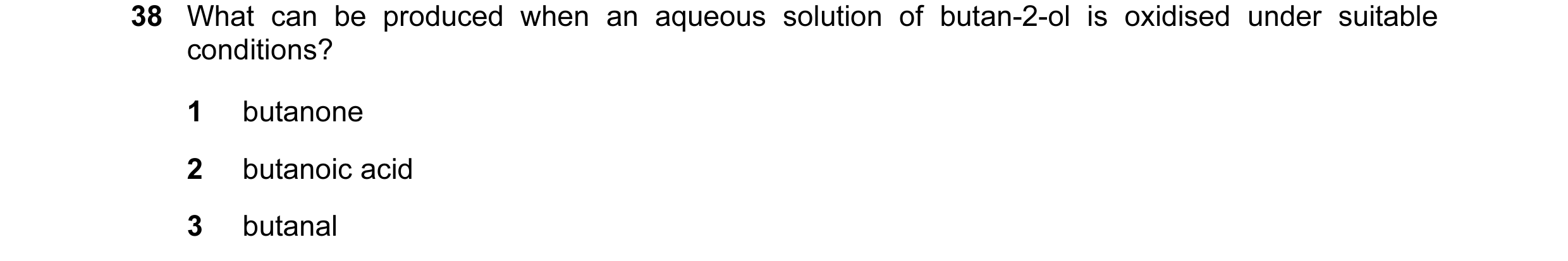 Question 110: What can be produced when an aqueous solution of butan-2-ol is oxidised under suitable conditions? 1 butanone 2 butanoic acid 3 butanal