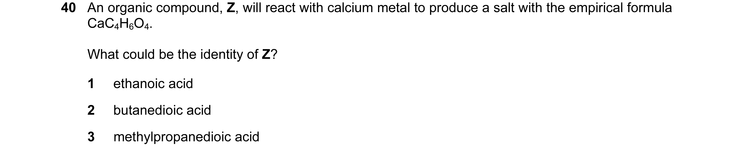 Question 15: An organic compound, Z, will react with calcium metal to produce a salt with the empirical formula CaC4H6O4. What could be the identity of …