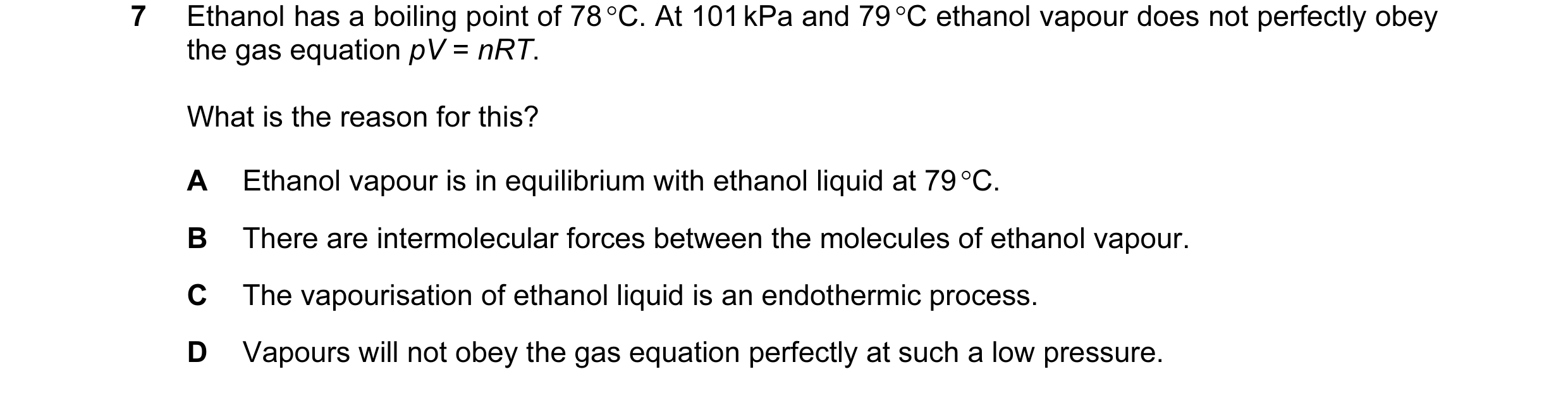 Question 35: Ethanol has a boiling point of 78 °C. At 101 kPa and 79 °C ethanol vapour does not perfectly obey the gas equation pV = nRT. What is the re…