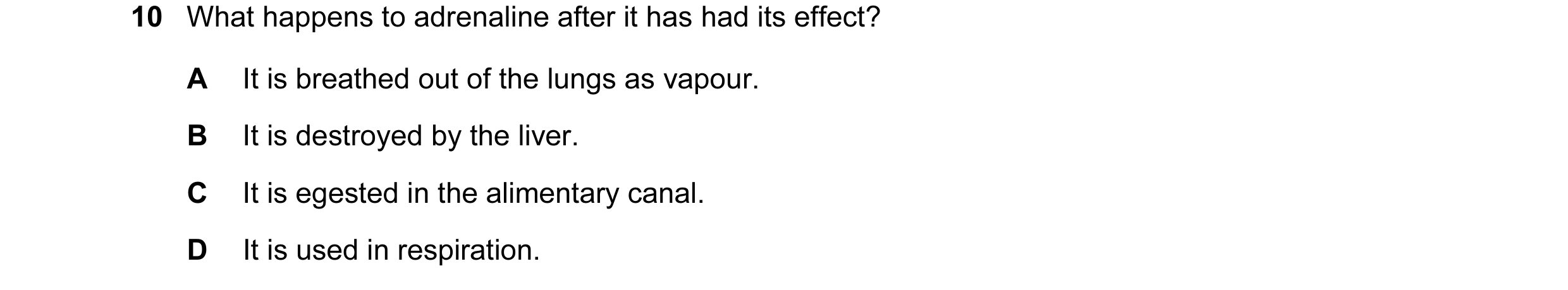 Question 22: What happens to adrenaline after it has had its effect? A It is breathed out of the lungs as vapour. B It is destroyed by the liver. C It i…
