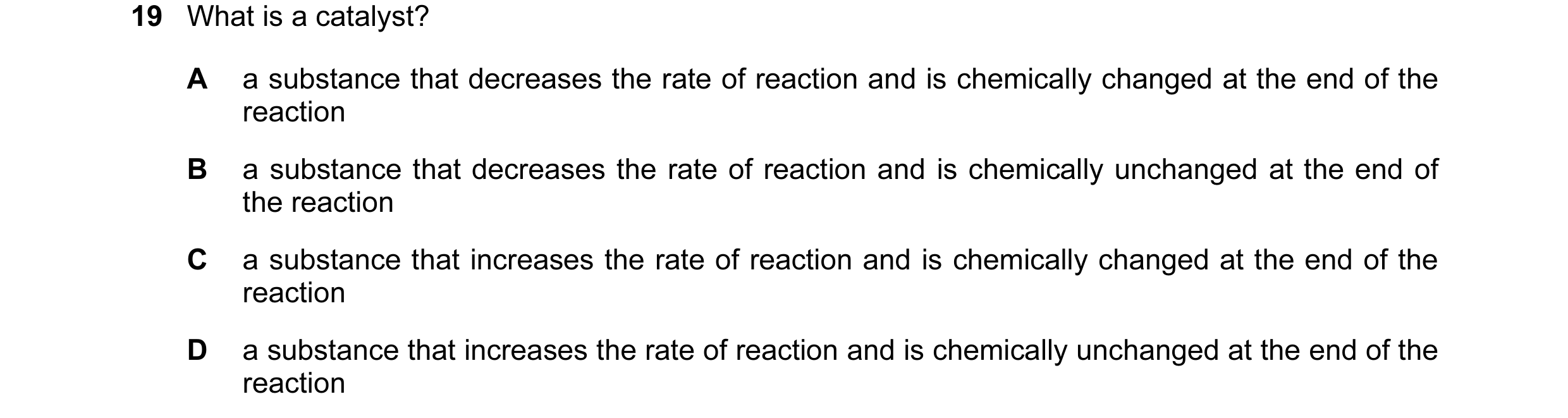 Question 40: What is a catalyst? A a substance that decreases the rate of reaction and is chemically changed at the end of the reaction B a substance th…