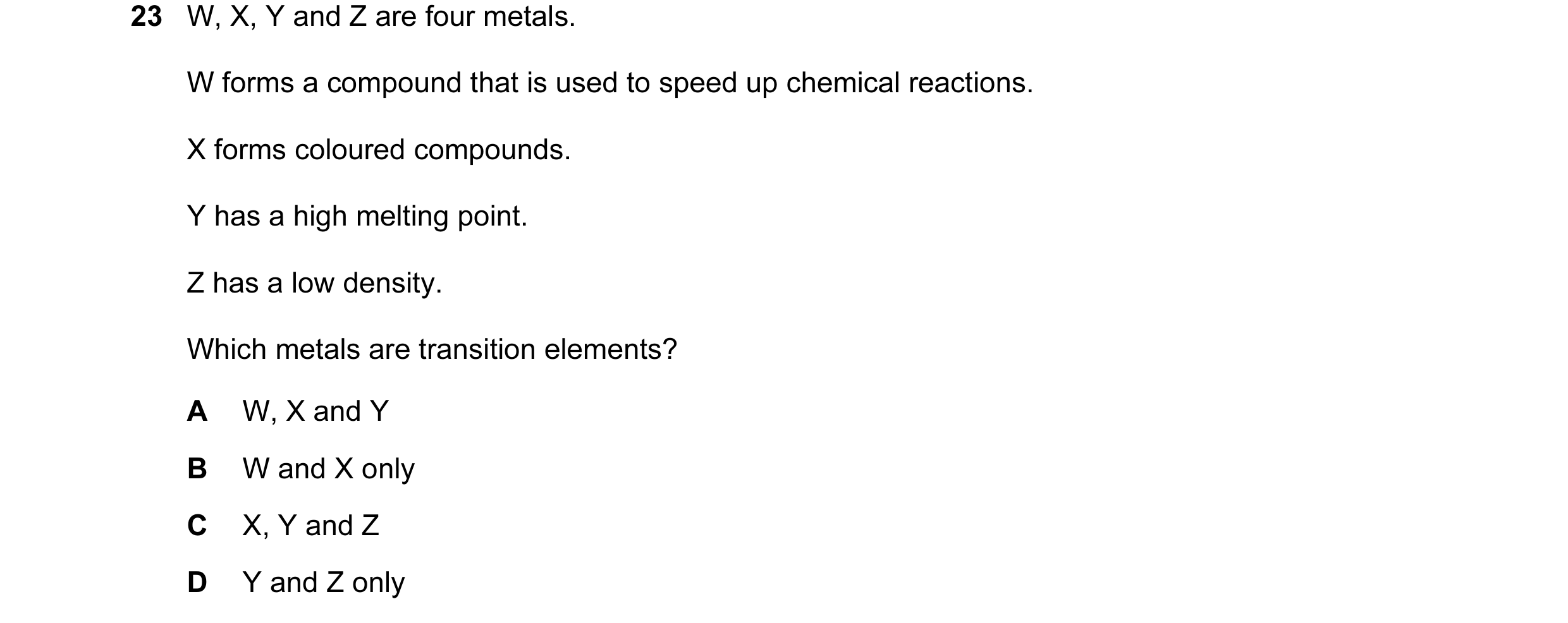 Question 23: W, X, Y and Z are four metals. W forms a compound that is used to speed up chemical reactions. X forms coloured compounds. Y has a high mel…