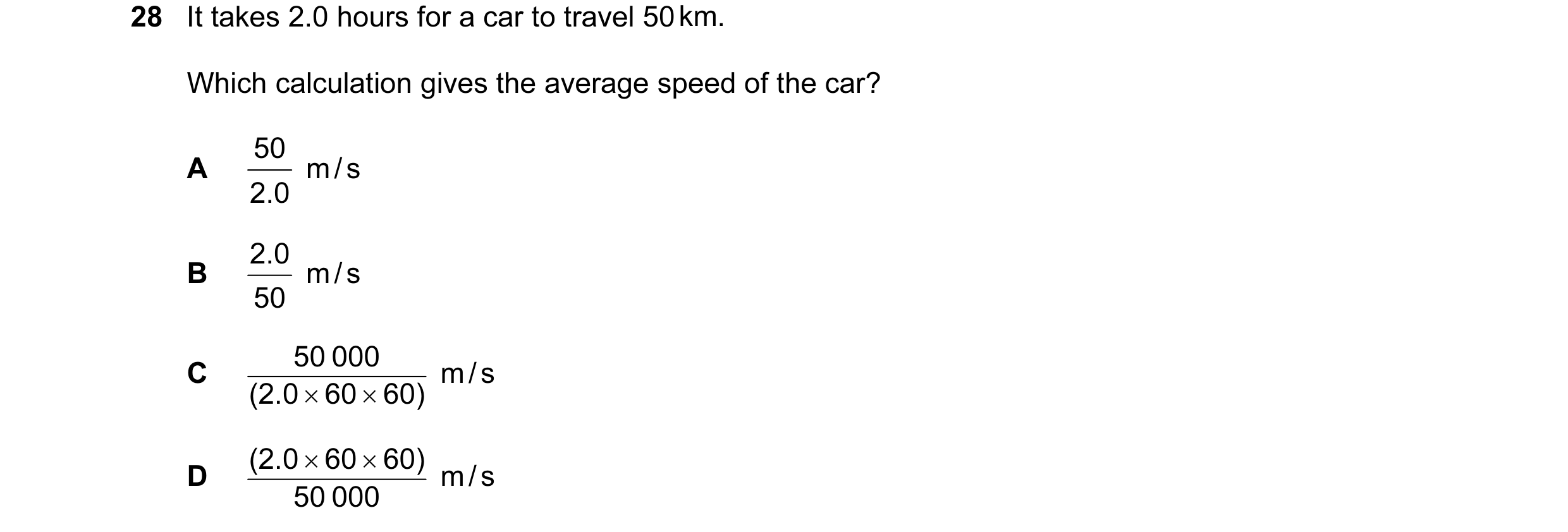 Question 48: It takes 2.0 hours for a car to travel 50 km. Which calculation gives the average speed of the car? 50 m / s A 2.0 2.0 m / s B 50 50 000 …