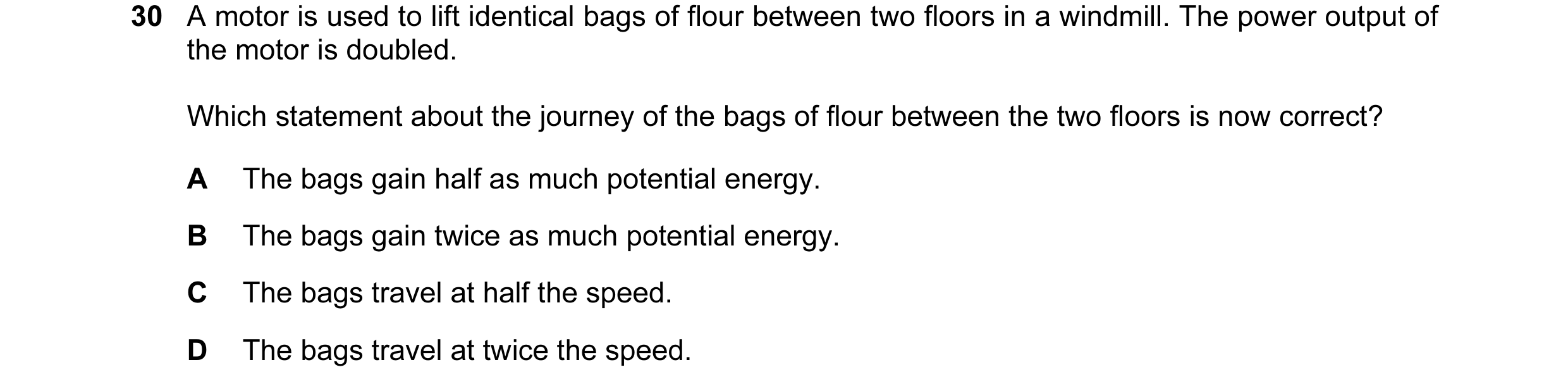 Question 51: A motor is used to lift identical bags of flour between two floors in a windmill. The power output of the motor is doubled. Which statement…
