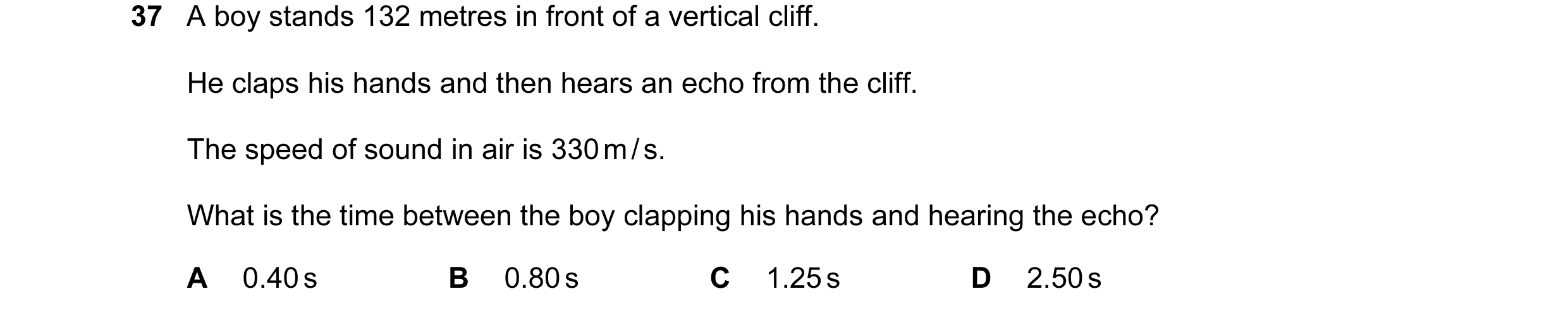 Question 37: A boy stands 132 metres in front of a vertical cliff. He claps his hands and then hears an echo from the cliff. The speed of sound in air i…