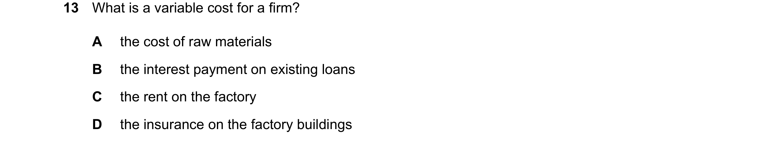 Question 24: What is a variable cost for a firm? A the cost of raw materials B the interest payment on existing loans C the rent on the factory D the in…