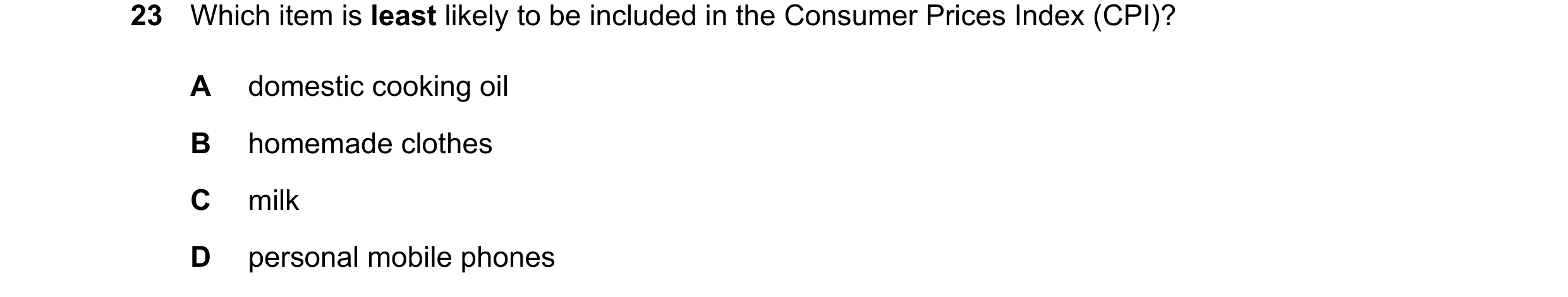 Question 29: Which item is least likely to be included in the Consumer Prices Index (CPI)? A domestic cooking oil B homemade clothes C milk D personal m…
