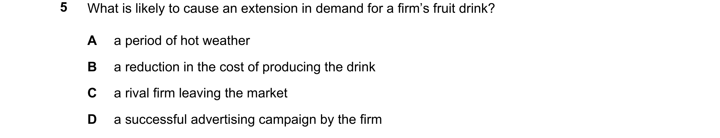 Question 10: What is likely to cause an extension in demand for a firm’s fruit drink? A a period of hot weather B a reduction in the cost of producing t…