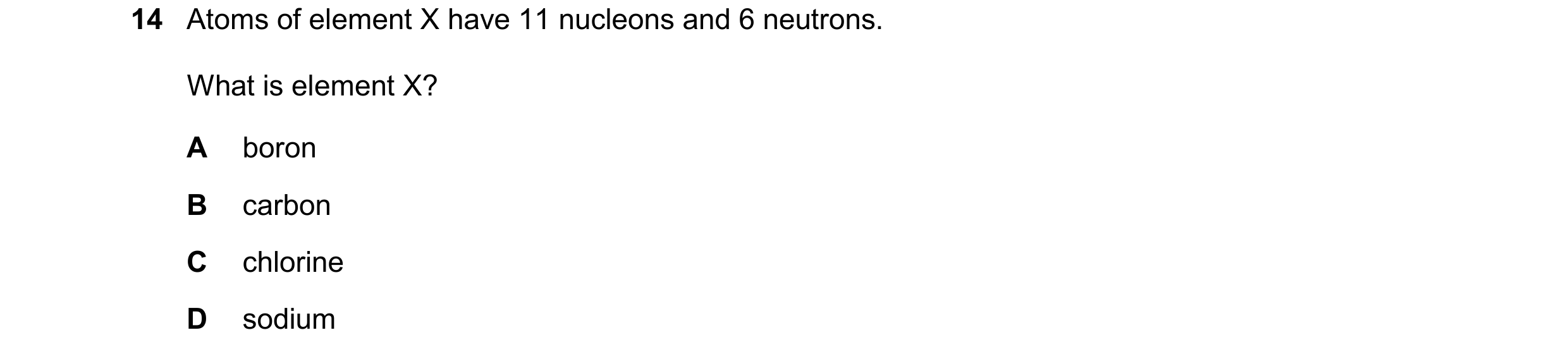 Question 14: Atoms of element X have 11 nucleons and 6 neutrons. What is element X? A boron B carbon C chlorine D sodium