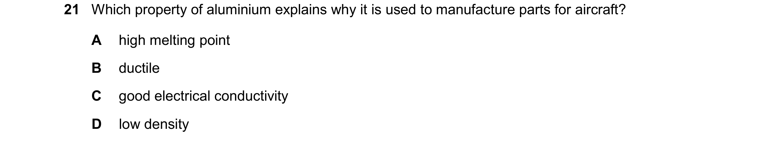 Question 12: Which property of aluminium explains why it is used to manufacture parts for aircraft? A high melting point B ductile C good electrical con…