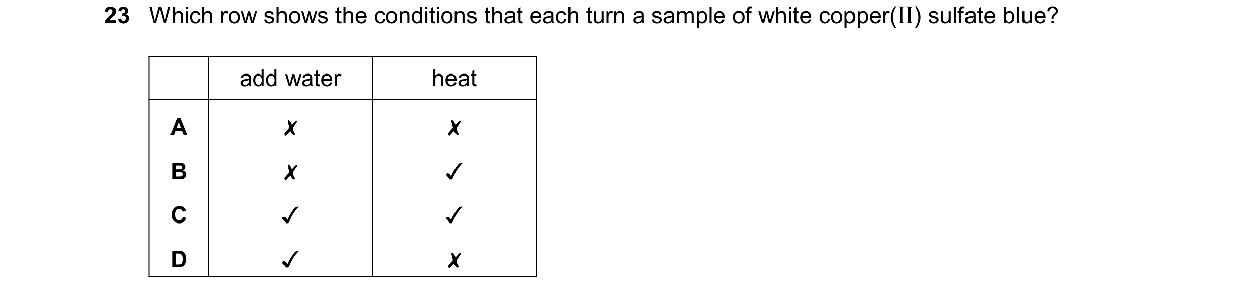 Question 11: Which row shows the conditions that each turn a sample of white copper(II) sulfate blue?
add water heat
\ \ x
x SO