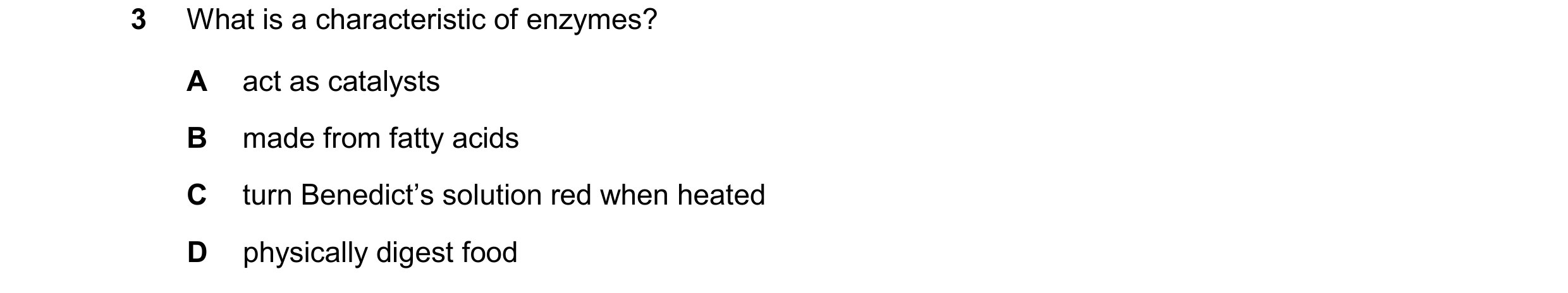 Question 54: What is a characteristic of enzymes? A act as catalysts B made from fatty acids C turn Benedict’s solution red when heated D physically dig…