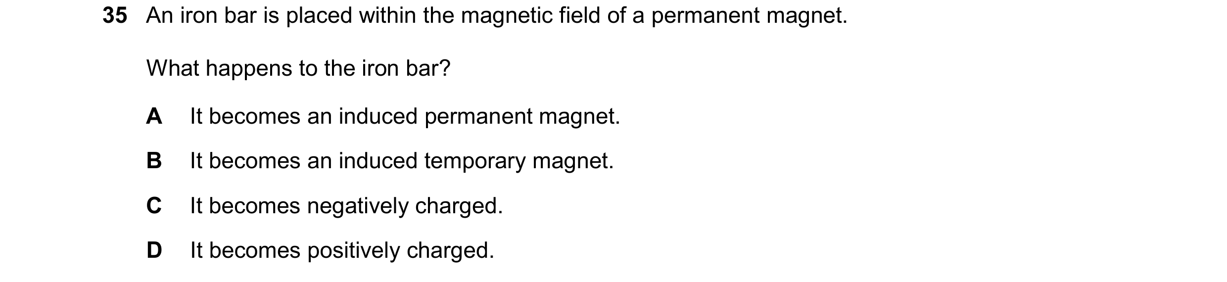 Question 40: An iron bar is placed within the magnetic field of a permanent magnet. What happens to the iron bar? A It becomes an induced permanent magn…