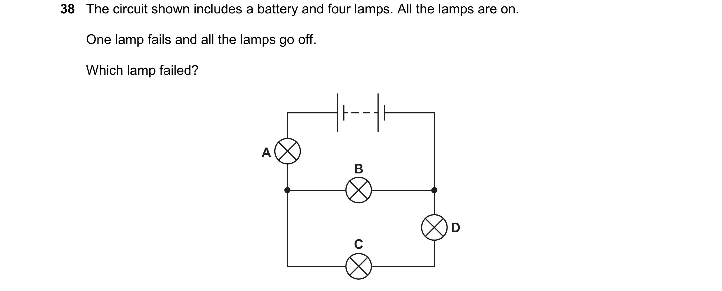 Question 55: The circuit shown includes a battery and four lamps. All the lamps are on. One lamp fails and all the lamps go off. Which lamp failed? A B …