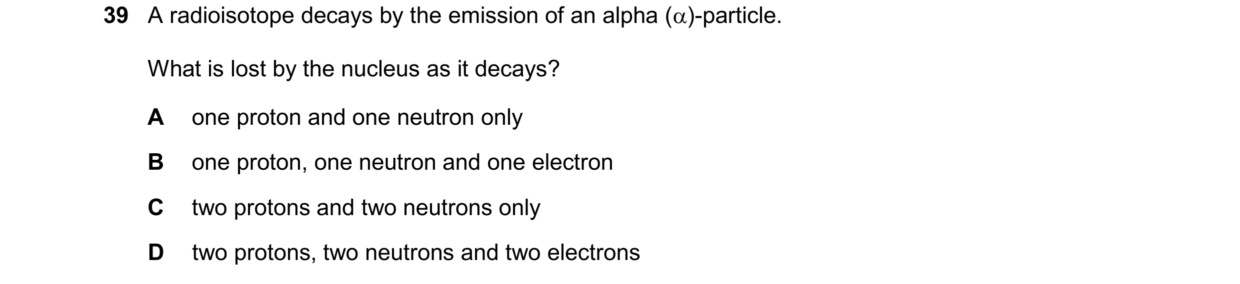 Question 38: A radioisotope decays by the emission of an alpha ()-particle. What is lost by the nucleus as it decays? A one proton and one neutron only…