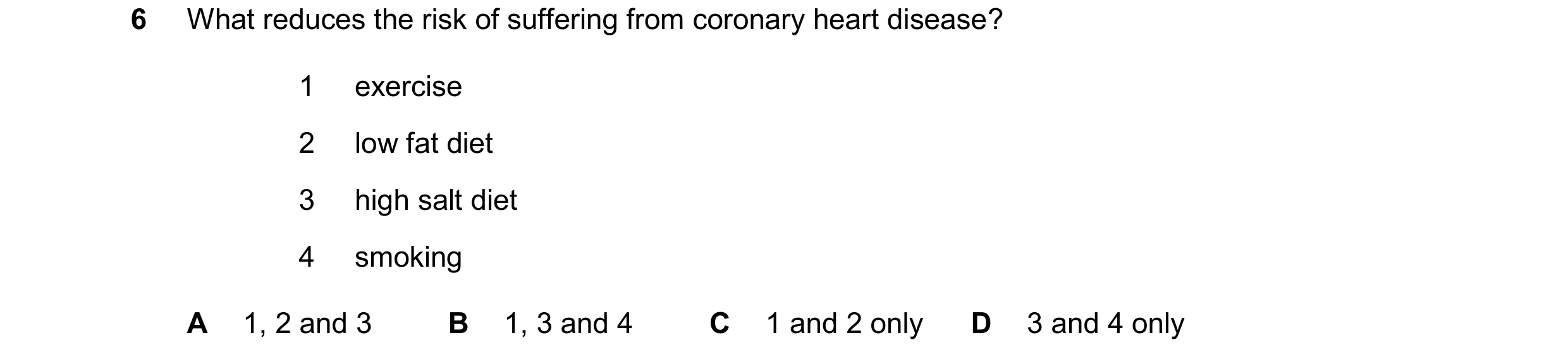 Question 19: What reduces the risk of suffering from coronary heart disease? 1 exercise 2 low fat diet 3 high salt diet 4 smoking A 1, 2 and 3 B 1, 3 an…