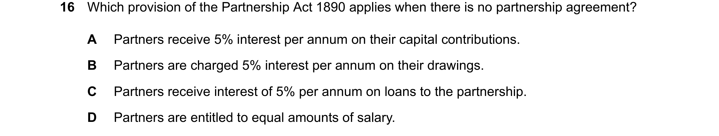 Question 286: Which provision of the Partnership Act 1890 applies when there is no partnership agreement? A Partners receive 5% interest per annum on the…