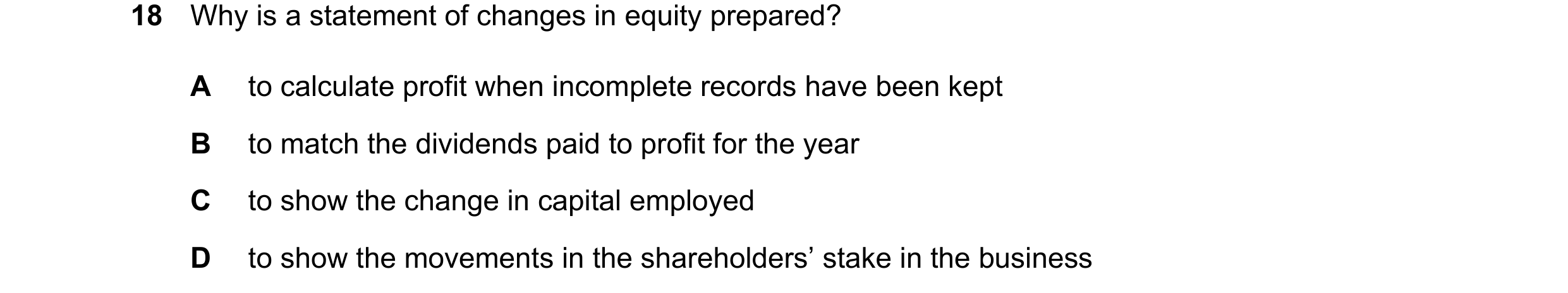 Question 187: Why is a statement of changes in equity prepared? A to calculate profit when incomplete records have been kept B to match the dividends pai…