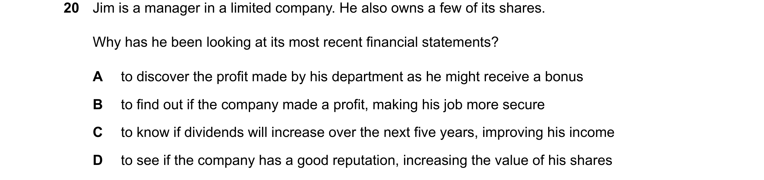 Question 320: Jim is a manager in a limited company. He also owns a few of its shares. Why has he been looking at its most recent financial statements? A…