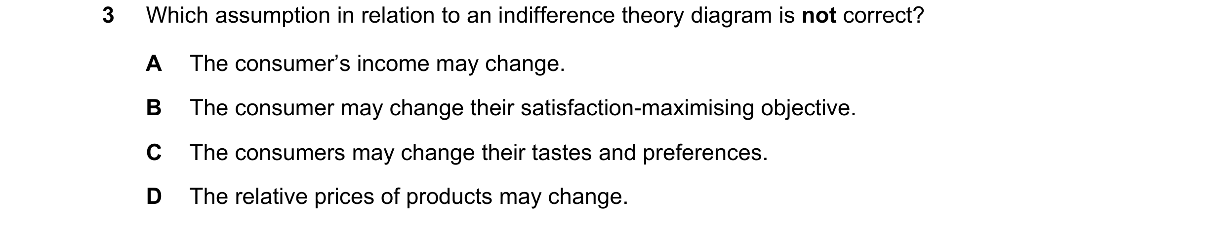 Question 66: Which assumption in relation to an indifference theory diagram is not correct? A The consumer’s income may change. B The consumer may chang…