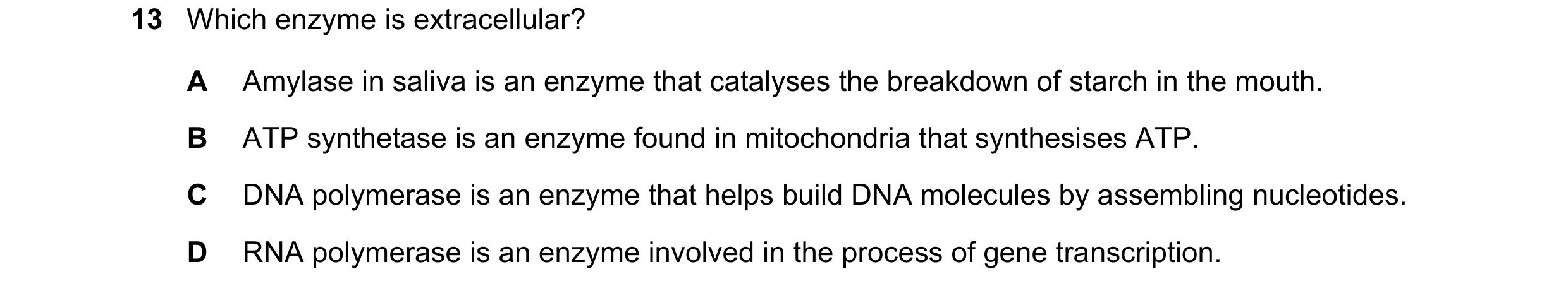 Question 60: Which enzyme is extracellular? A Amylase in saliva is an enzyme that catalyses the breakdown of starch in the mouth. B ATP synthetase is an…